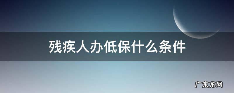 残疾人办低保什么条件 请问残疾人低保申请条件