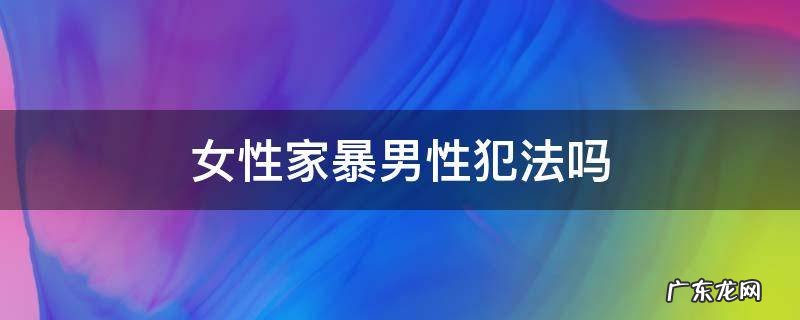 女性家暴男性犯法吗 女的家暴男的算犯法吗