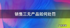 售卖三无产品怎么处罚 销售三无产品如何处罚