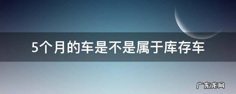 5个月的车是不是属于库存车 5个月的车是不是属于库存车?