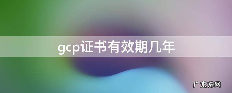 gcp证书有效期几年 国家gcp证书有效期几年