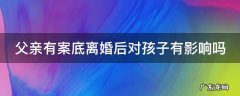 父亲有案底离婚后对孩子有影响吗 父亲有案底离婚后对孩子有影响吗女方