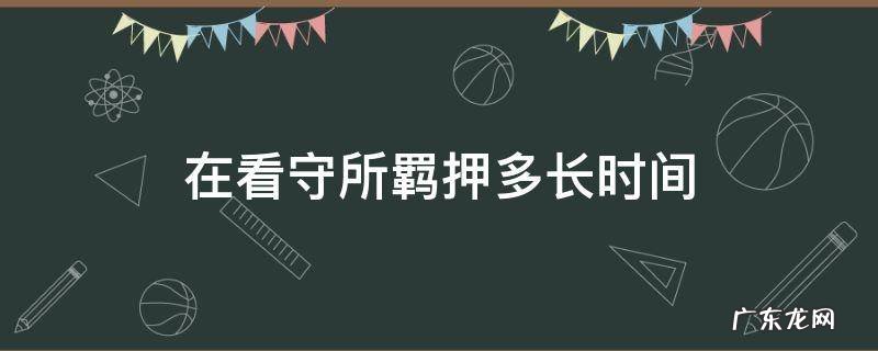 在看守所羁押多长时间能判刑 在看守所羁押多长时间