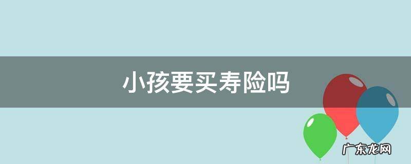 小孩要不要买寿险 小孩要买寿险吗