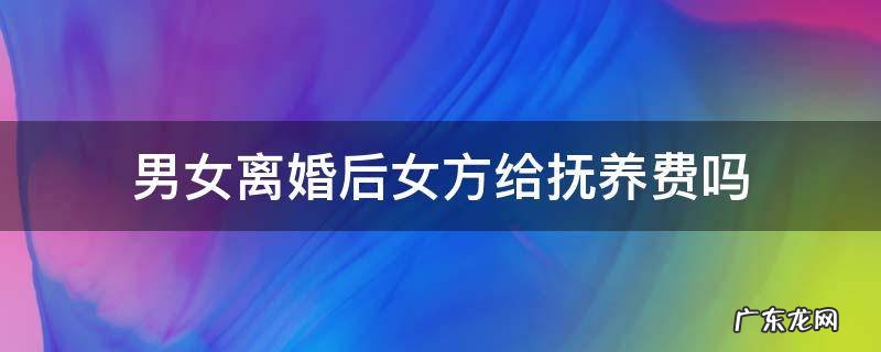 男女离婚后女方给抚养费吗 男女离婚后女方要给孩子抚养费吗