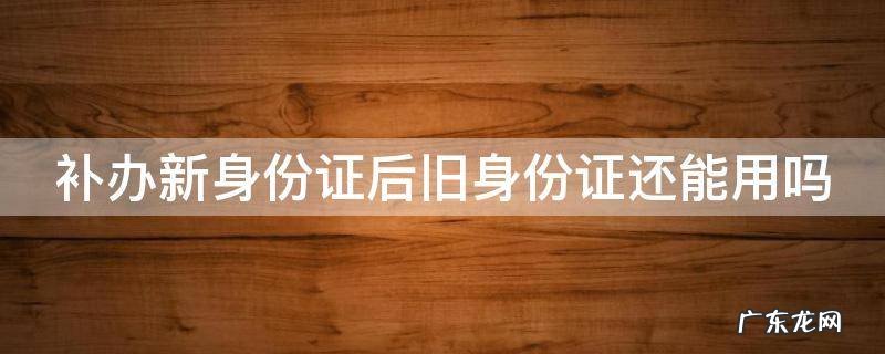 补办新身份证后旧身份证还能用吗 补办新身份证后旧身份证还能用吗百度百科