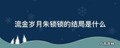 流金岁月朱锁锁的结局是什么 流金岁月大结局朱锁锁跟谁在一起了