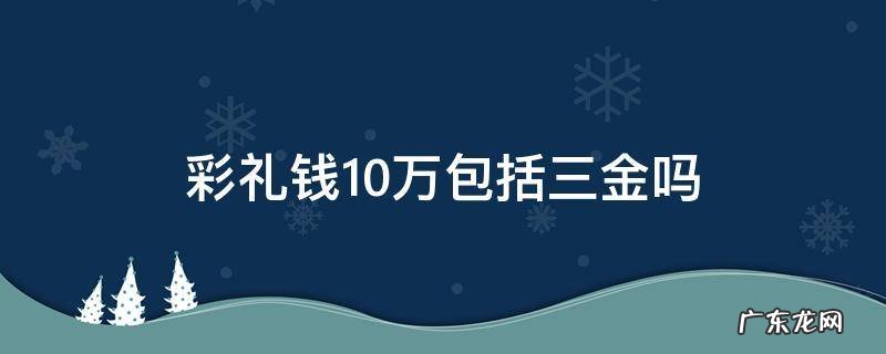彩礼钱10万包括三金吗 彩礼10万包括三金么