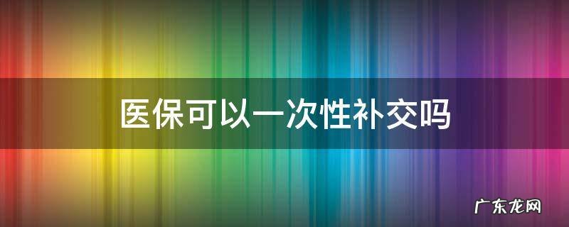 医保可以一次性补交吗 医保一次性补缴划算吗