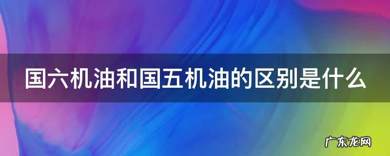 国六机油和国五机油的区别是什么 国六机油和国五机油的区别是什么意思