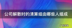 公司解散时的清算组由哪些人组成 公司解散时的清算组由哪些人组成合法