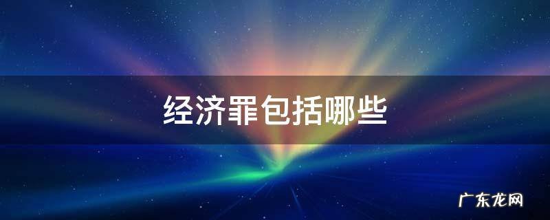 经济罪包括哪些,企业会影响吗? 经济罪包括哪些