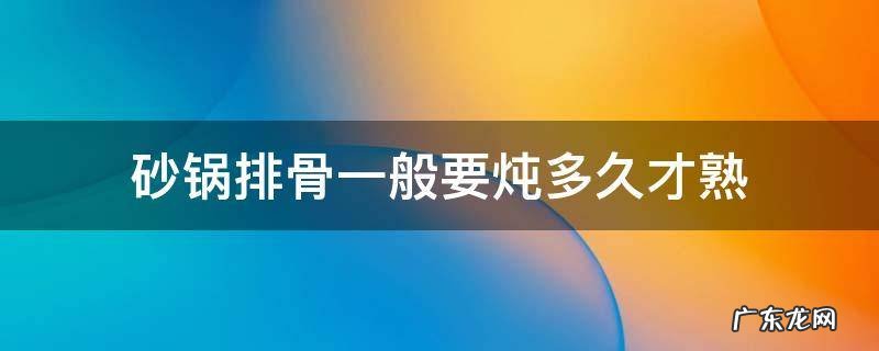 砂锅炖排骨多长时间熟 砂锅排骨一般要炖多久才熟