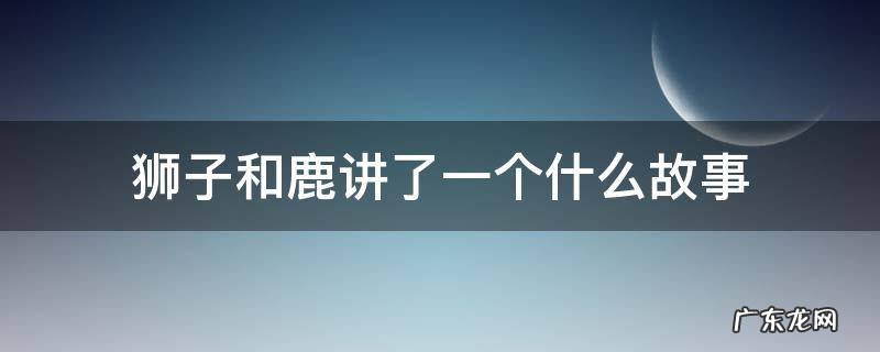 狮子和鹿讲了一个什么故事 狮子和鹿讲了一个什么故事给了我们什么启示