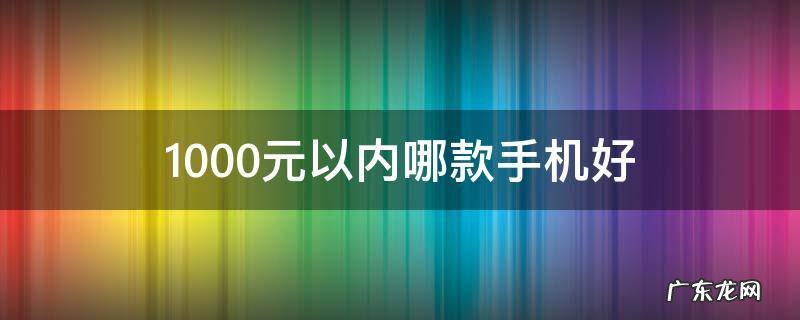 1000以内最好的手机 1000元以内哪款手机好