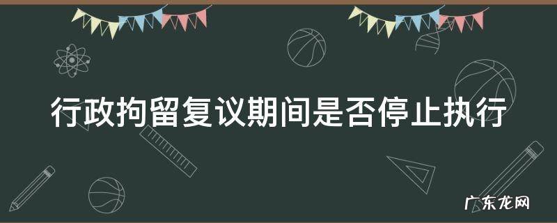 行政拘留复议期间是否停止执行 行政拘留复议期间是否停止执行的情形