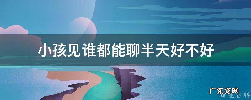 小孩见谁都能聊半天好不好 孩子见啥人说啥话
