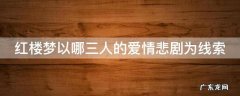 红楼梦以哪三人的婚姻悲剧为核心 红楼梦以哪三人的爱情悲剧为线索