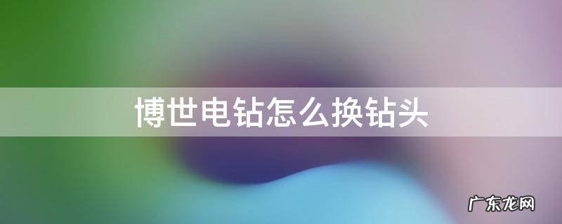 博世电钻怎么换钻头 博世电钻怎么换钻头夹