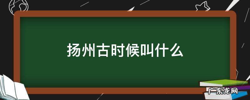 扬州古时候叫什么 扬州古时候叫什么城