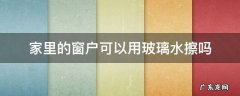 窗户玻璃水怎么用来擦玻璃 家里的窗户可以用玻璃水擦吗