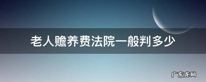 法院判赡养老人生活费多少 老人赡养费法院一般判多少