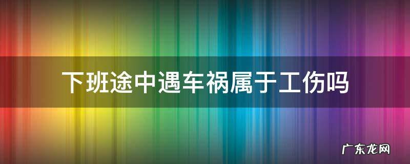 下班途中遇车祸属于工伤吗 上下班途中车祸工伤吗
