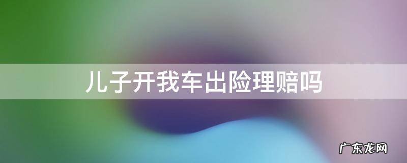 儿子开我车出险理赔吗 我爸开我车出了事故,保险公司赔吗?