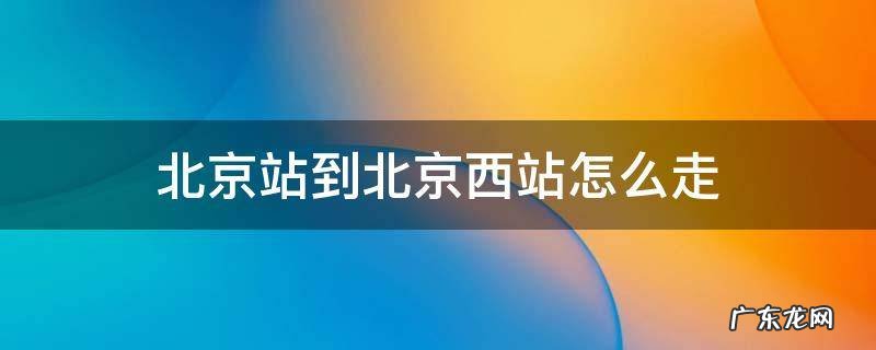 北京站到北京西站怎么走最方便 北京站到北京西站怎么走