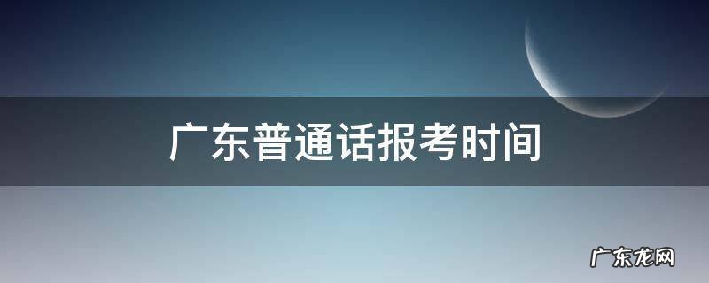 广东普通话报考时间 广东普通话报考时间2021