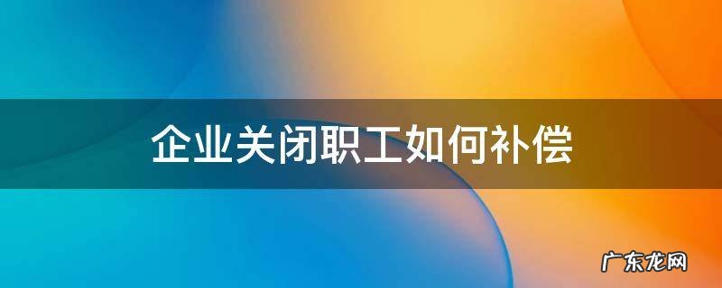 企业关闭职工如何补偿 企业关闭职工如何补偿,现在在新公司上班影响赔偿吗?