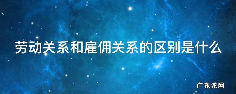 劳动关系和雇佣关系的区别是什么呢 劳动关系和雇佣关系的区别是什么