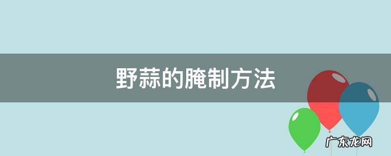 野蒜的腌制方法视频 野蒜的腌制方法