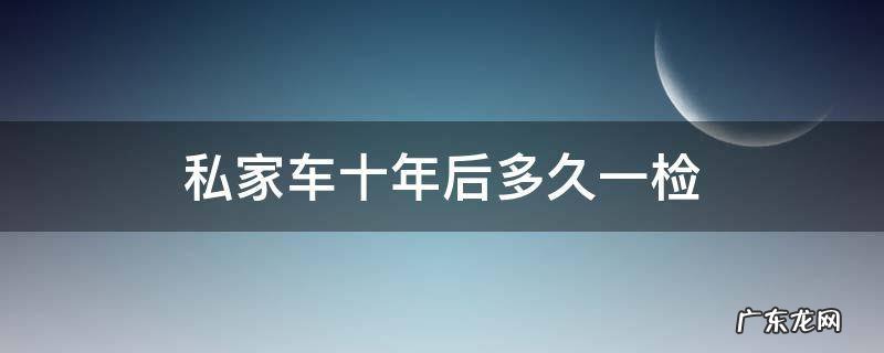 私家车十年以内几年一检 私家车十年后多久一检