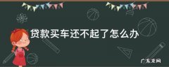 贷款购车还不起怎么办 贷款买车还不起了怎么办