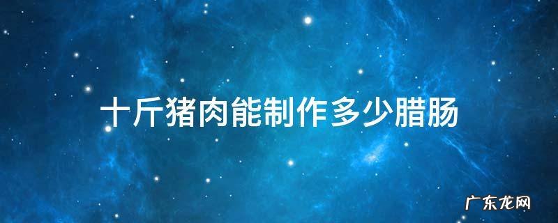 10斤肉能做多少斤腊肠 十斤猪肉能制作多少腊肠