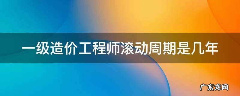 一级造价工程师滚动周期是几年 一级造价工程师考试滚动周期是几年?