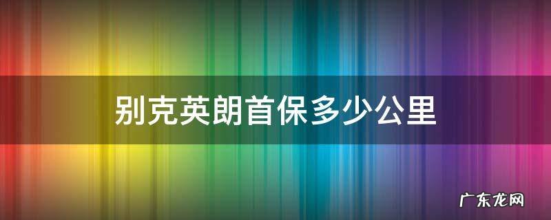 别克英朗首保多少公里及时间规定 别克英朗首保多少公里