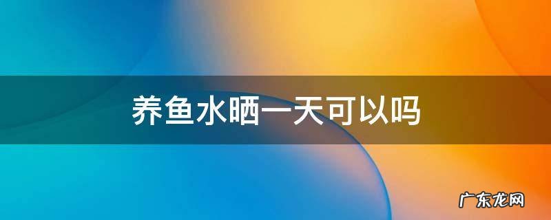 养鱼水暴晒一天可以吗 养鱼水晒一天可以吗
