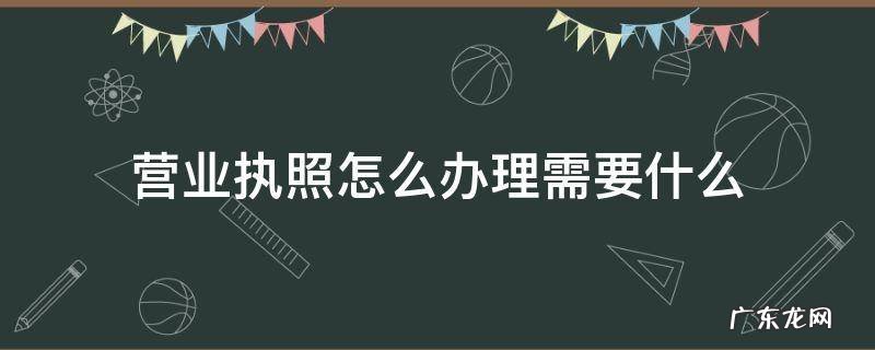 营业执照怎么办理需要什么 拿到营业执照后需要办理什么