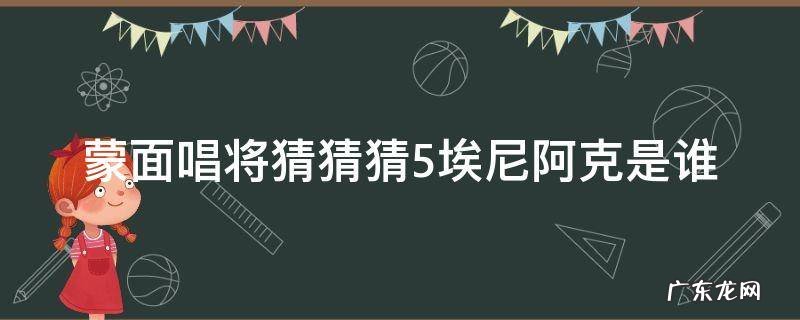 蒙面唱将猜猜猜 埃尼阿克是谁 蒙面唱将猜猜猜5埃尼阿克是谁