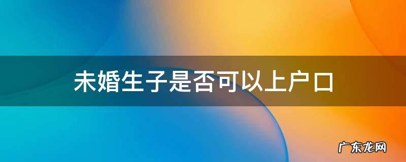 未婚生子是否可以上户口 未婚生子可以上户口吗