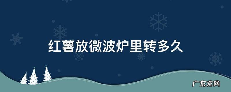 红薯放微波炉里转多久 红薯放微波炉里转多久能熟中高火