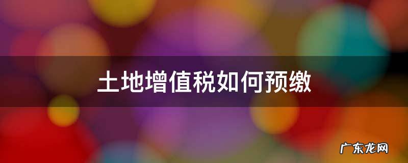 土地增值税如何预缴申报 土地增值税如何预缴