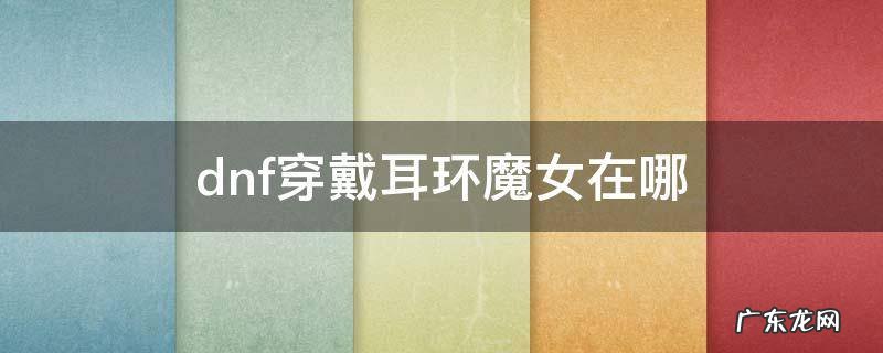 dnf佩戴耳环任务魔女 dnf穿戴耳环魔女在哪