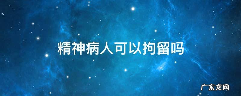 精神病人能否被拘留 精神病人可以拘留吗