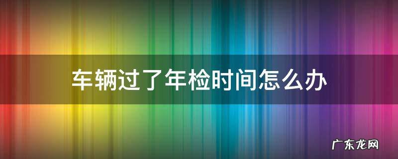 车辆过了年检时间怎么办 上海车辆过了年检时间怎么办