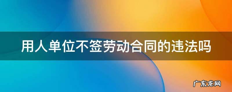 用人单位不签劳动合同的违法吗 用人单位不签劳动合同的违法吗怎么处理