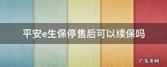 平安e生保停售后可以续保吗 平安e生保理赔后可以续保吗