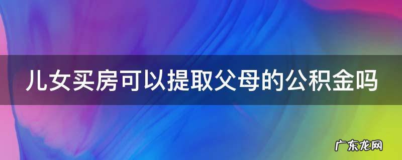 儿女买房可以提取父母的公积金吗现在 儿女买房可以提取父母的公积金吗